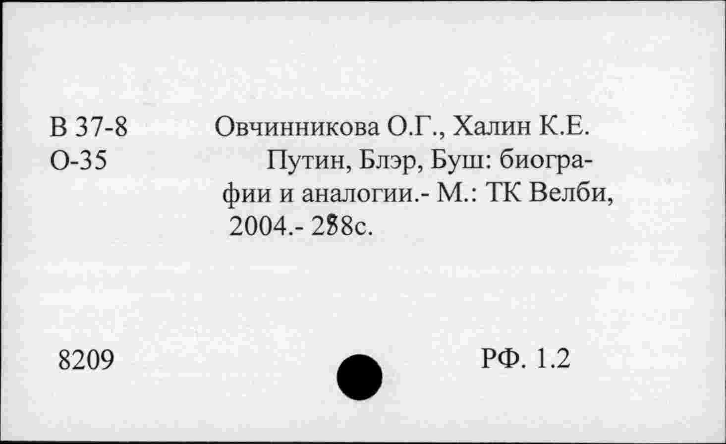 ﻿В 37-8 Овчинникова О.Г., Халин К.Е.
0-35	Путин, Блэр, Буш: биогра-
фии и аналогии,- М.: ТК Велби, 2004,- 2?8с.
8209
РФ. 1.2